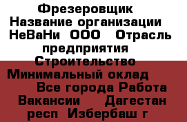 Фрезеровщик › Название организации ­ НеВаНи, ООО › Отрасль предприятия ­ Строительство › Минимальный оклад ­ 60 000 - Все города Работа » Вакансии   . Дагестан респ.,Избербаш г.